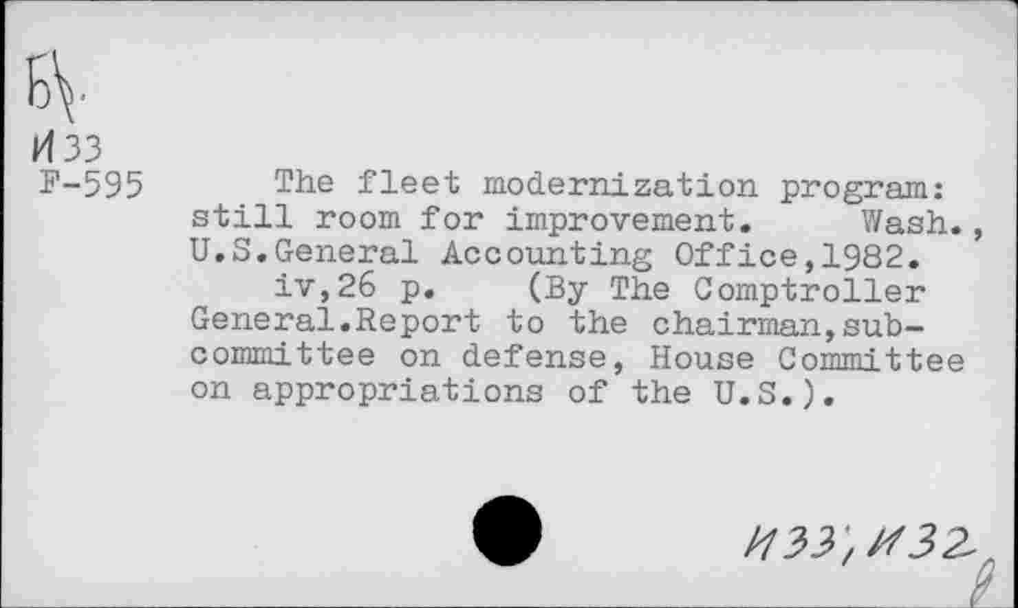 ﻿H33
F-595 The fleet modernization program: still room for improvement. Wash., U.S.General Accounting Office,1982.
iv,26 p. (By The Comptroller General.Report to the chairman,subcommittee on defense, House Committee on appropriations of the U.S.).
